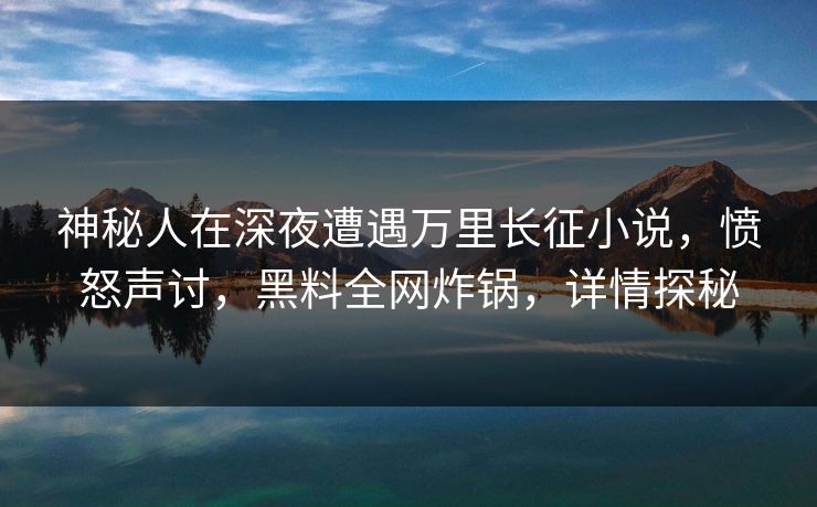 神秘人在深夜遭遇万里长征小说，愤怒声讨，黑料全网炸锅，详情探秘  第1张