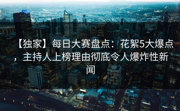 【独家】每日大赛盘点：花絮5大爆点，主持人上榜理由彻底令人爆炸性新闻