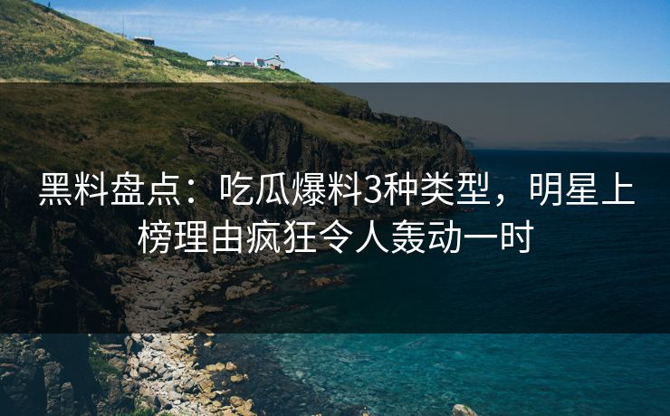 黑料盘点：吃瓜爆料3种类型，明星上榜理由疯狂令人轰动一时