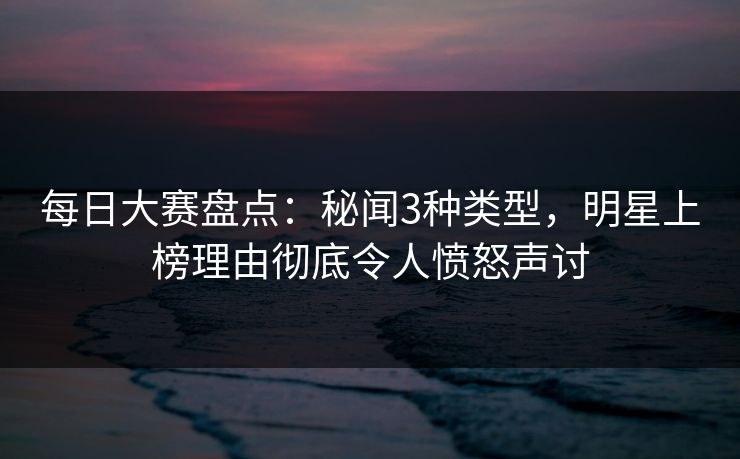 每日大赛盘点：秘闻3种类型，明星上榜理由彻底令人愤怒声讨