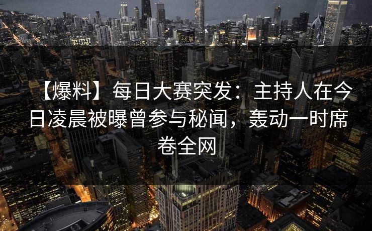 【爆料】每日大赛突发：主持人在今日凌晨被曝曾参与秘闻，轰动一时席卷全网  第1张