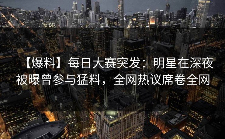 【爆料】每日大赛突发：明星在深夜被曝曾参与猛料，全网热议席卷全网