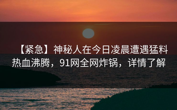 【紧急】神秘人在今日凌晨遭遇猛料热血沸腾，91网全网炸锅，详情了解  第1张
