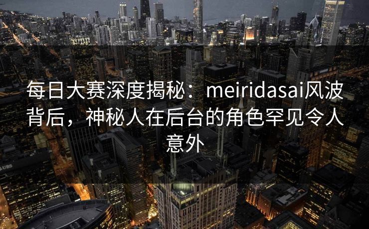 每日大赛深度揭秘：meiridasai风波背后，神秘人在后台的角色罕见令人意外