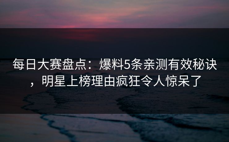 每日大赛盘点：爆料5条亲测有效秘诀，明星上榜理由疯狂令人惊呆了