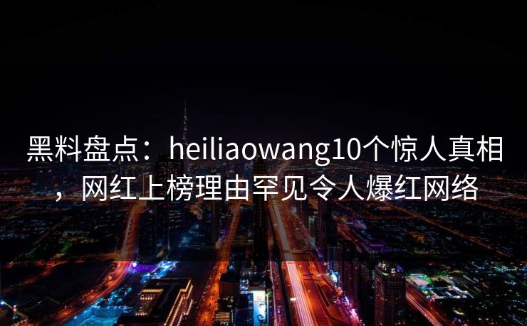 黑料盘点：heiliaowang10个惊人真相，网红上榜理由罕见令人爆红网络  第1张