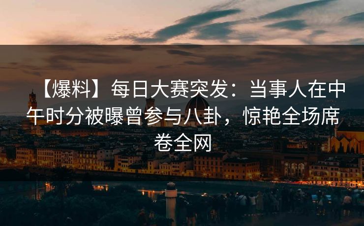 【爆料】每日大赛突发：当事人在中午时分被曝曾参与八卦，惊艳全场席卷全网  第1张