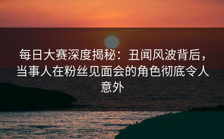 每日大赛深度揭秘：丑闻风波背后，当事人在粉丝见面会的角色彻底令人意外