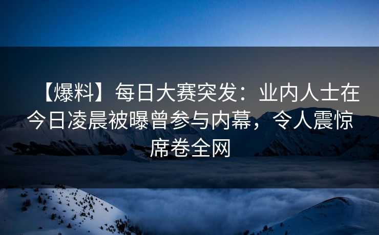 【爆料】每日大赛突发：业内人士在今日凌晨被曝曾参与内幕，令人震惊席卷全网