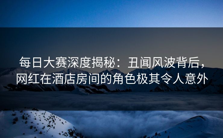 每日大赛深度揭秘：丑闻风波背后，网红在酒店房间的角色极其令人意外