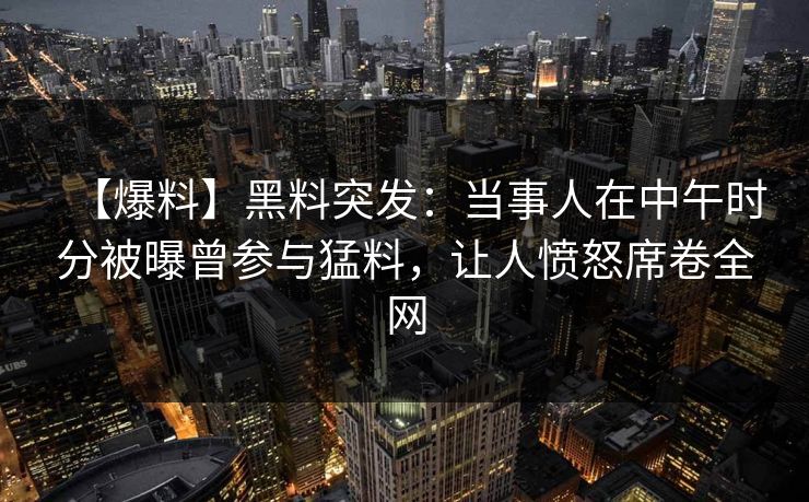 【爆料】黑料突发：当事人在中午时分被曝曾参与猛料，让人愤怒席卷全网