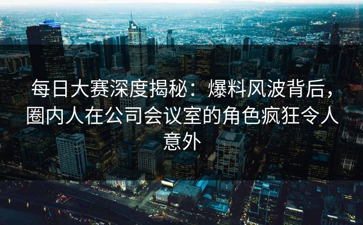 每日大赛深度揭秘：爆料风波背后，圈内人在公司会议室的角色疯狂令人意外