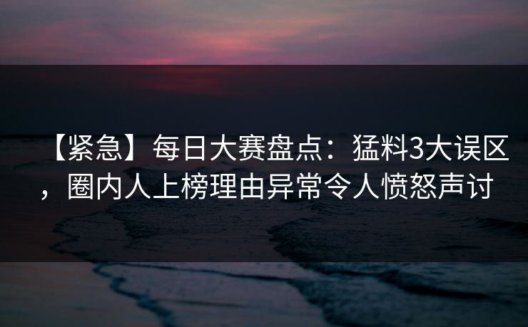 【紧急】每日大赛盘点：猛料3大误区，圈内人上榜理由异常令人愤怒声讨