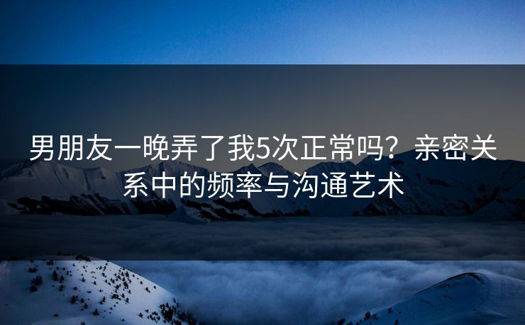 男朋友一晚弄了我5次正常吗？亲密关系中的频率与沟通艺术  第1张