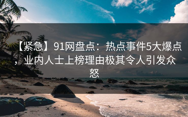 【紧急】91网盘点：热点事件5大爆点，业内人士上榜理由极其令人引发众怒