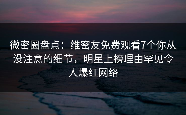 微密圈盘点：维密友免费观看7个你从没注意的细节，明星上榜理由罕见令人爆红网络