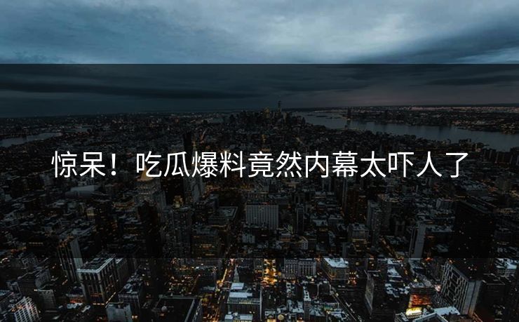 惊呆！吃瓜爆料竟然内幕太吓人了  第1张