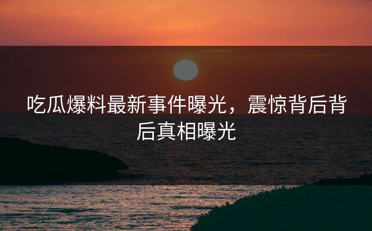 吃瓜爆料最新事件曝光，震惊背后背后真相曝光