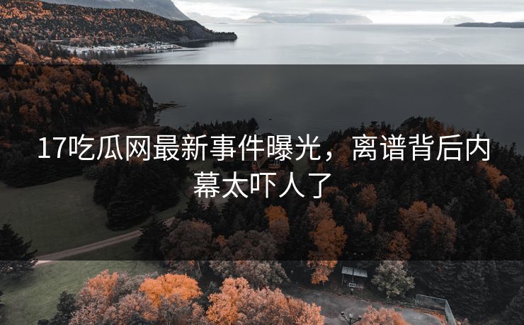 17吃瓜网最新事件曝光，离谱背后内幕太吓人了
