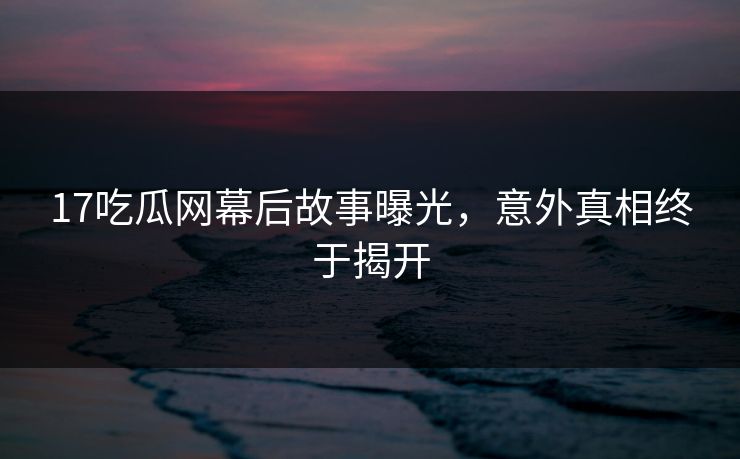 17吃瓜网幕后故事曝光，意外真相终于揭开
