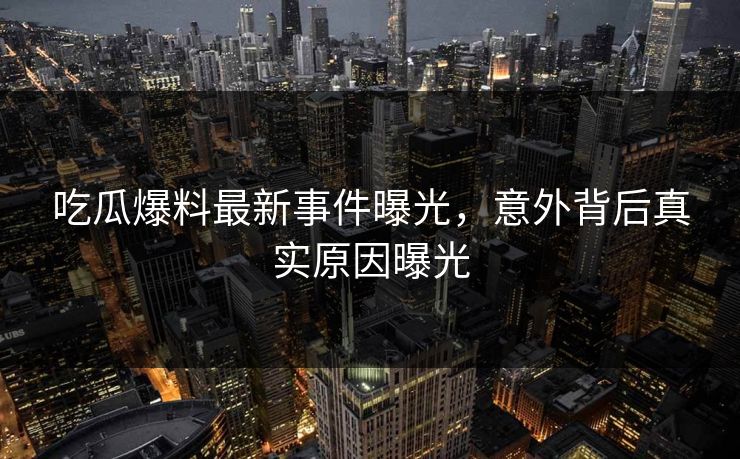 吃瓜爆料最新事件曝光，意外背后真实原因曝光