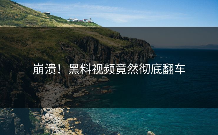 崩溃！黑料视频竟然彻底翻车