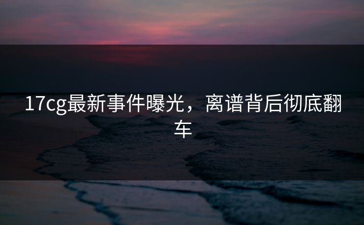 17cg最新事件曝光，离谱背后彻底翻车