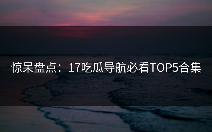 惊呆盘点：17吃瓜导航必看TOP5合集  第1张