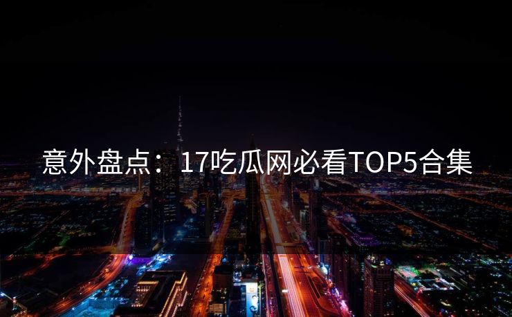 意外盘点：17吃瓜网必看TOP5合集