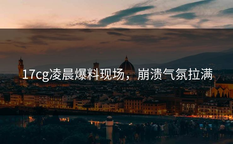17cg凌晨爆料现场，崩溃气氛拉满