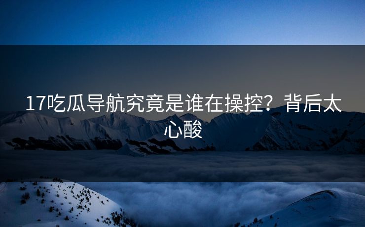 17吃瓜导航究竟是谁在操控？背后太心酸
