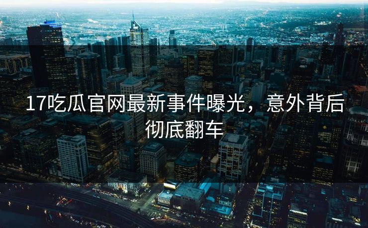 17吃瓜官网最新事件曝光，意外背后彻底翻车