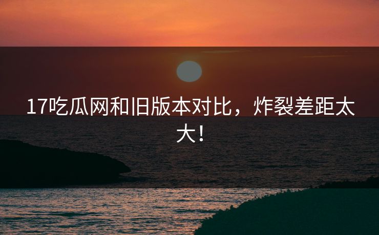 17吃瓜网和旧版本对比，炸裂差距太大！  第1张