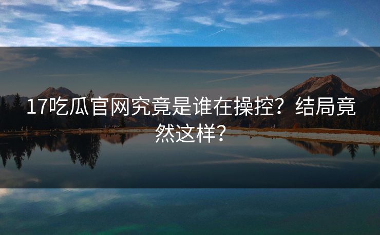 17吃瓜官网究竟是谁在操控？结局竟然这样？  第1张