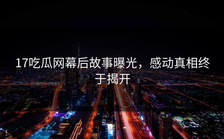 17吃瓜网幕后故事曝光，感动真相终于揭开  第1张