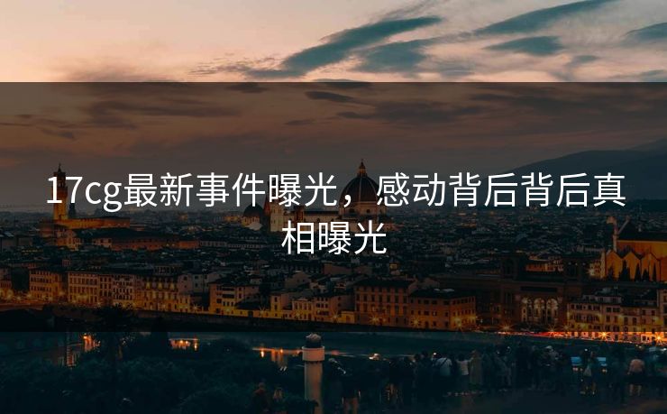 17cg最新事件曝光，感动背后背后真相曝光  第1张