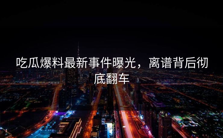 吃瓜爆料最新事件曝光，离谱背后彻底翻车  第1张