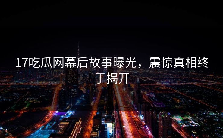 17吃瓜网幕后故事曝光，震惊真相终于揭开  第1张