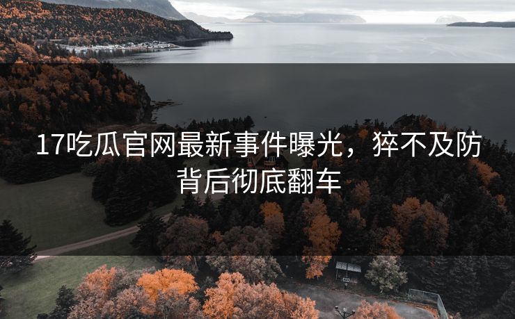 17吃瓜官网最新事件曝光，猝不及防背后彻底翻车  第1张