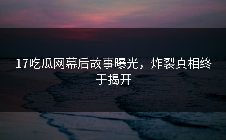 17吃瓜网幕后故事曝光，炸裂真相终于揭开  第1张