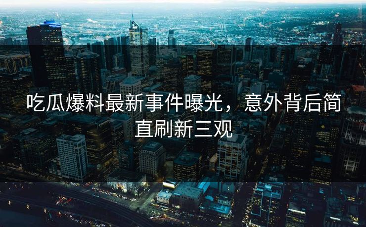 吃瓜爆料最新事件曝光，意外背后简直刷新三观  第1张