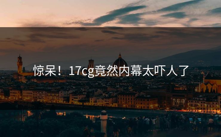 惊呆！17cg竟然内幕太吓人了