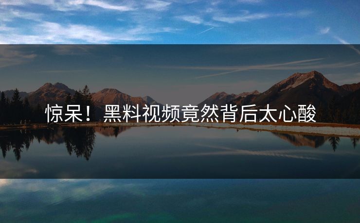 惊呆！黑料视频竟然背后太心酸