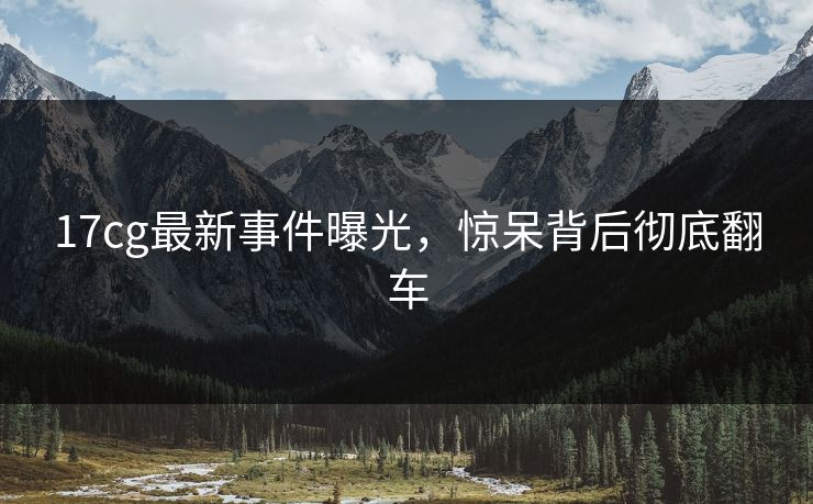 17cg最新事件曝光，惊呆背后彻底翻车  第1张