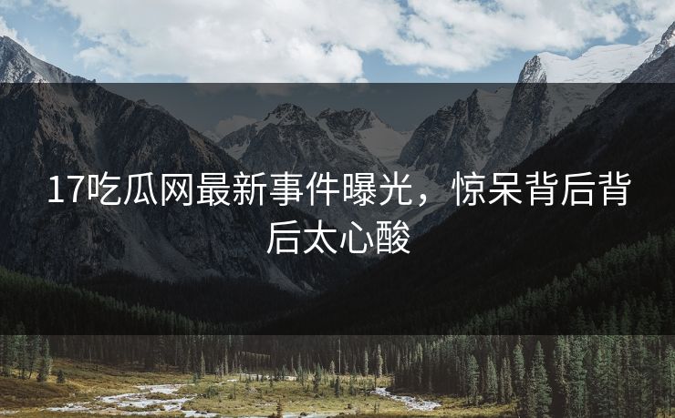 17吃瓜网最新事件曝光，惊呆背后背后太心酸  第1张