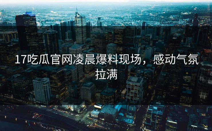 17吃瓜官网凌晨爆料现场，感动气氛拉满  第1张
