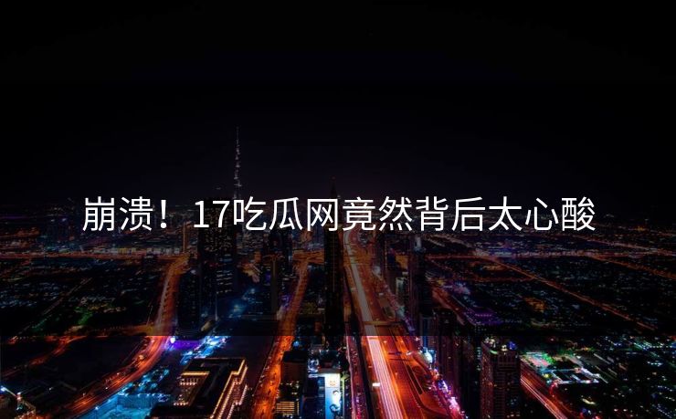 崩溃！17吃瓜网竟然背后太心酸