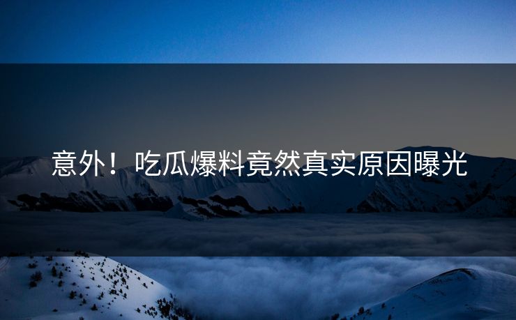 意外！吃瓜爆料竟然真实原因曝光