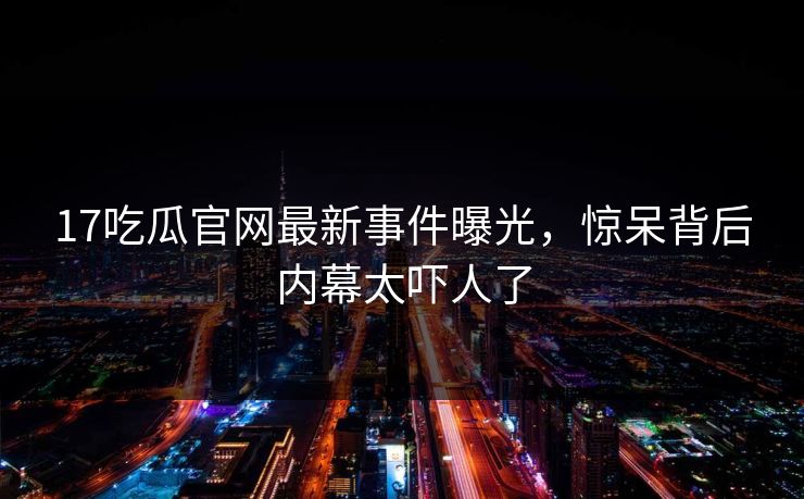 17吃瓜官网最新事件曝光，惊呆背后内幕太吓人了  第1张