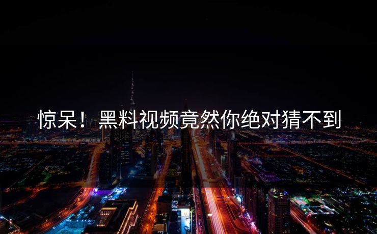 惊呆！黑料视频竟然你绝对猜不到